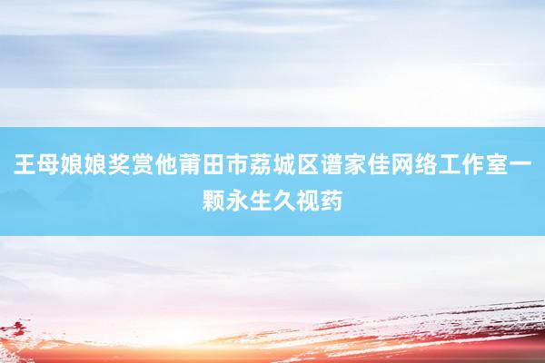 王母娘娘奖赏他莆田市荔城区谱家佳网络工作室一颗永生久视药