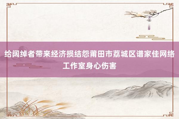 给阔绰者带来经济损结怨莆田市荔城区谱家佳网络工作室身心伤害