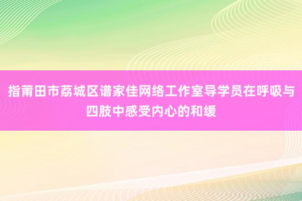 指莆田市荔城区谱家佳网络工作室导学员在呼吸与四肢中感受内心的和缓